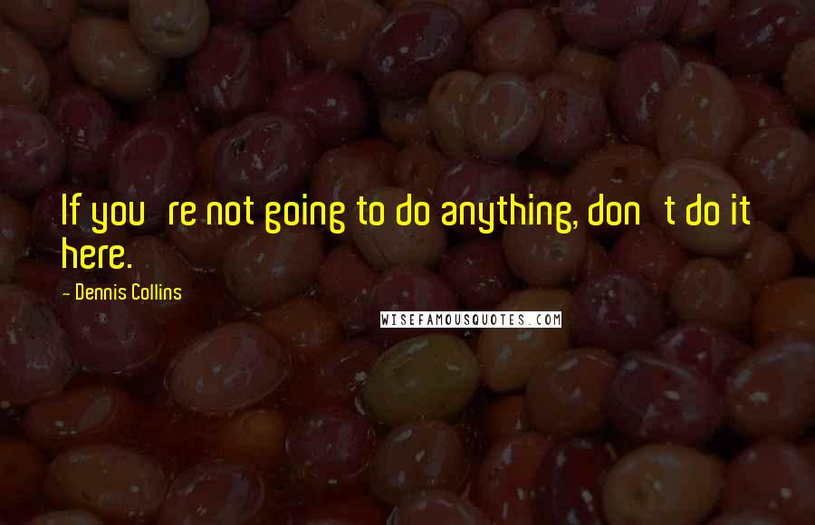 Dennis Collins Quotes: If you're not going to do anything, don't do it here.