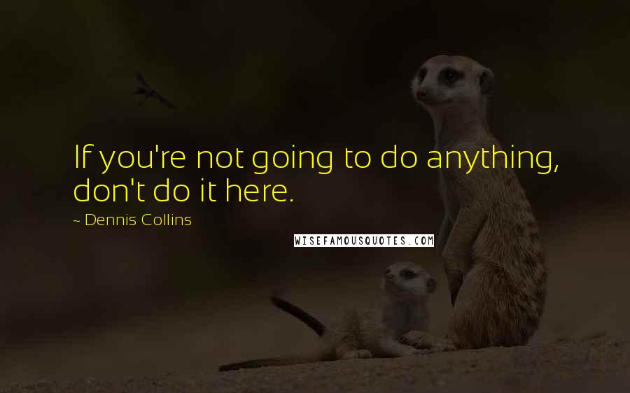 Dennis Collins Quotes: If you're not going to do anything, don't do it here.