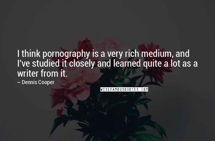 Dennis Cooper Quotes: I think pornography is a very rich medium, and I've studied it closely and learned quite a lot as a writer from it.