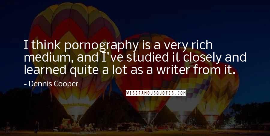 Dennis Cooper Quotes: I think pornography is a very rich medium, and I've studied it closely and learned quite a lot as a writer from it.