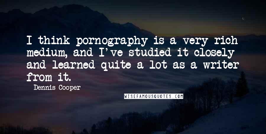 Dennis Cooper Quotes: I think pornography is a very rich medium, and I've studied it closely and learned quite a lot as a writer from it.