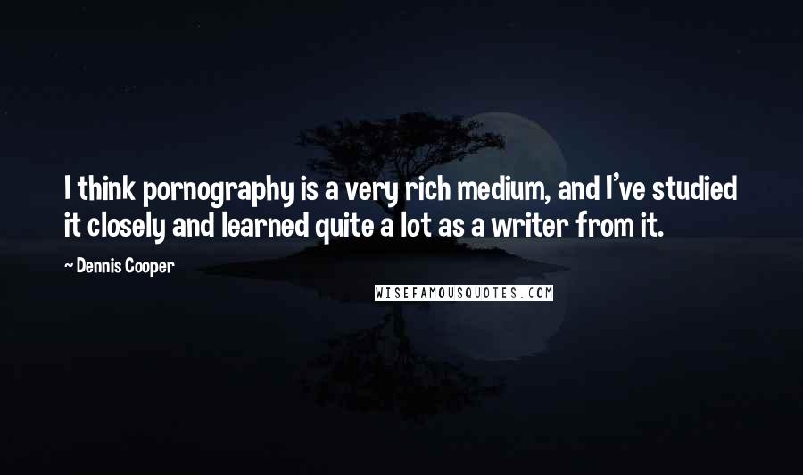 Dennis Cooper Quotes: I think pornography is a very rich medium, and I've studied it closely and learned quite a lot as a writer from it.