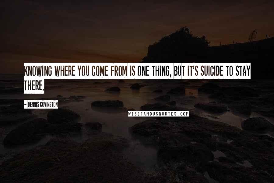 Dennis Covington Quotes: Knowing where you come from is one thing, but it's suicide to stay there.