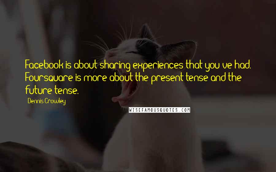 Dennis Crowley Quotes: Facebook is about sharing experiences that you've had. Foursquare is more about the present tense and the future tense.