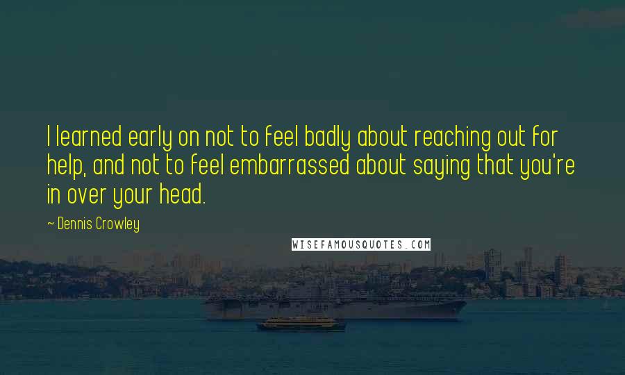 Dennis Crowley Quotes: I learned early on not to feel badly about reaching out for help, and not to feel embarrassed about saying that you're in over your head.