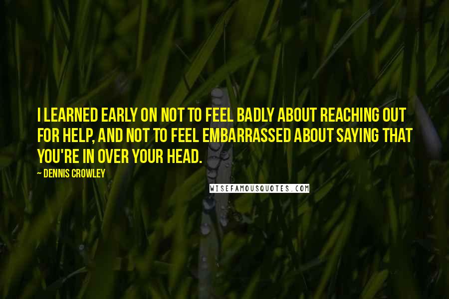 Dennis Crowley Quotes: I learned early on not to feel badly about reaching out for help, and not to feel embarrassed about saying that you're in over your head.