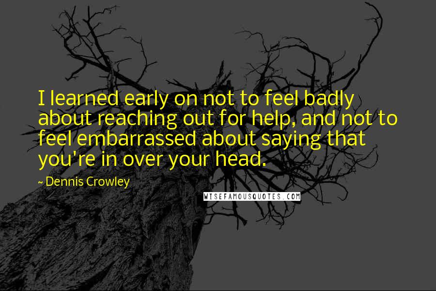 Dennis Crowley Quotes: I learned early on not to feel badly about reaching out for help, and not to feel embarrassed about saying that you're in over your head.