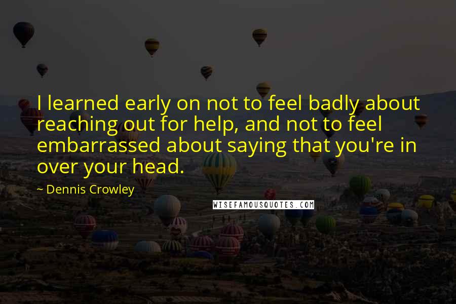 Dennis Crowley Quotes: I learned early on not to feel badly about reaching out for help, and not to feel embarrassed about saying that you're in over your head.