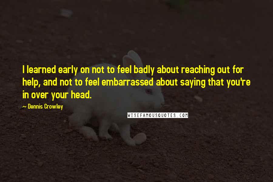 Dennis Crowley Quotes: I learned early on not to feel badly about reaching out for help, and not to feel embarrassed about saying that you're in over your head.