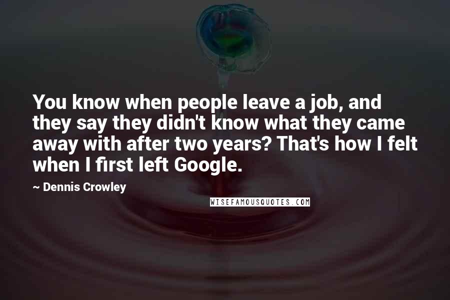 Dennis Crowley Quotes: You know when people leave a job, and they say they didn't know what they came away with after two years? That's how I felt when I first left Google.