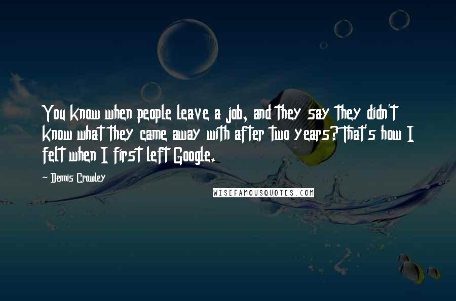 Dennis Crowley Quotes: You know when people leave a job, and they say they didn't know what they came away with after two years? That's how I felt when I first left Google.