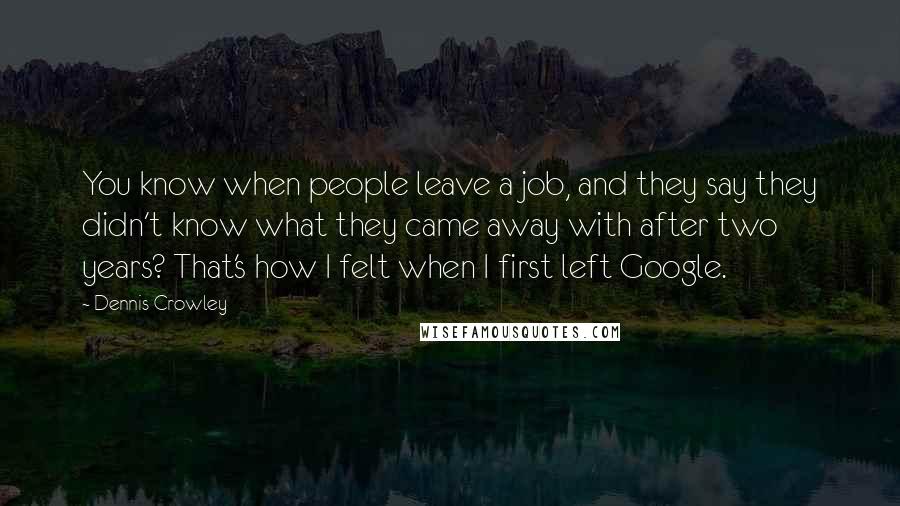 Dennis Crowley Quotes: You know when people leave a job, and they say they didn't know what they came away with after two years? That's how I felt when I first left Google.