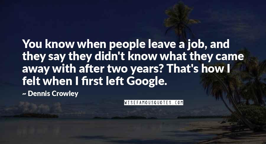 Dennis Crowley Quotes: You know when people leave a job, and they say they didn't know what they came away with after two years? That's how I felt when I first left Google.