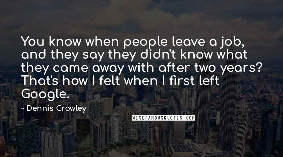 Dennis Crowley Quotes: You know when people leave a job, and they say they didn't know what they came away with after two years? That's how I felt when I first left Google.