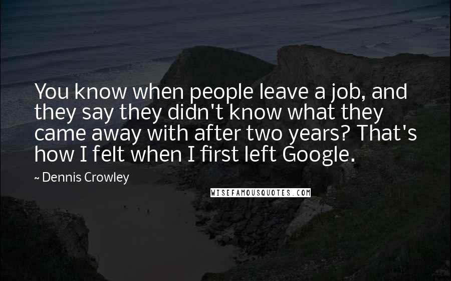 Dennis Crowley Quotes: You know when people leave a job, and they say they didn't know what they came away with after two years? That's how I felt when I first left Google.