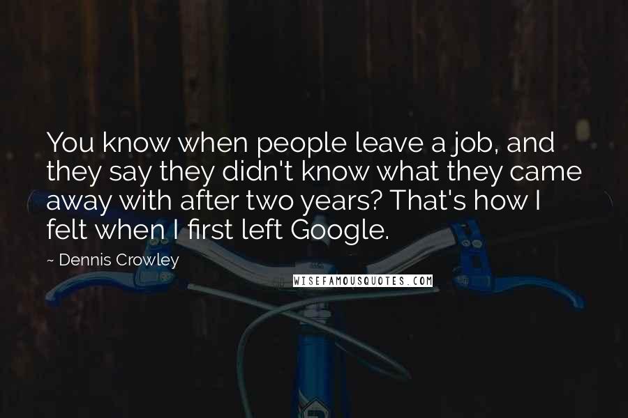 Dennis Crowley Quotes: You know when people leave a job, and they say they didn't know what they came away with after two years? That's how I felt when I first left Google.