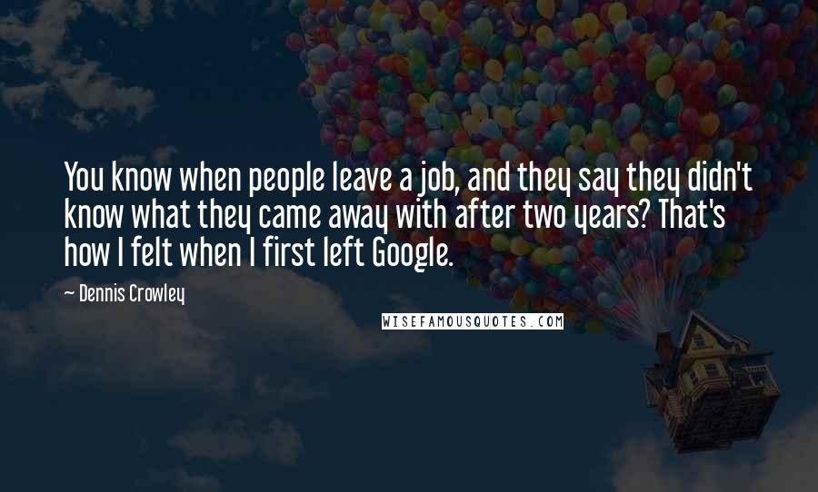 Dennis Crowley Quotes: You know when people leave a job, and they say they didn't know what they came away with after two years? That's how I felt when I first left Google.