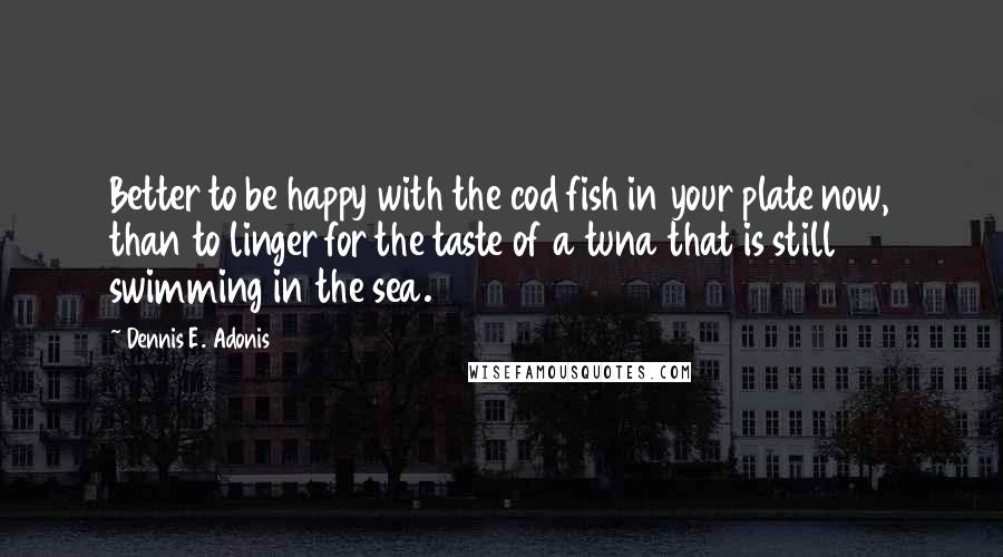 Dennis E. Adonis Quotes: Better to be happy with the cod fish in your plate now, than to linger for the taste of a tuna that is still swimming in the sea.