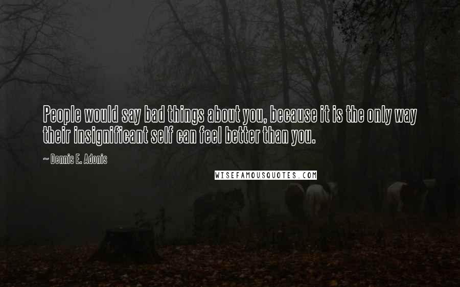 Dennis E. Adonis Quotes: People would say bad things about you, because it is the only way their insignificant self can feel better than you.