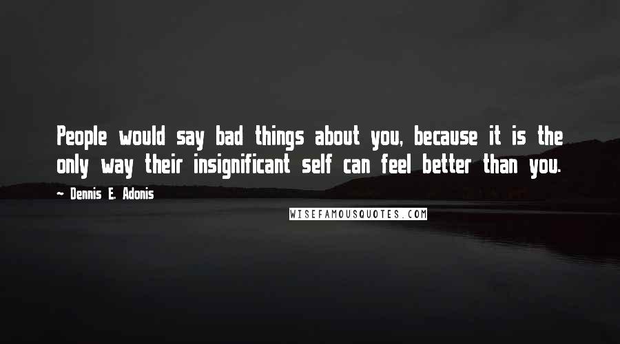 Dennis E. Adonis Quotes: People would say bad things about you, because it is the only way their insignificant self can feel better than you.