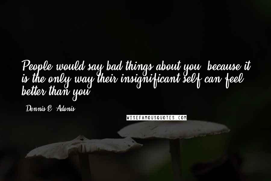 Dennis E. Adonis Quotes: People would say bad things about you, because it is the only way their insignificant self can feel better than you.