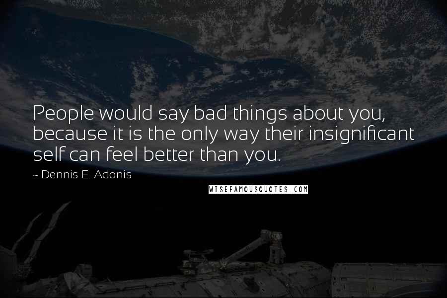 Dennis E. Adonis Quotes: People would say bad things about you, because it is the only way their insignificant self can feel better than you.