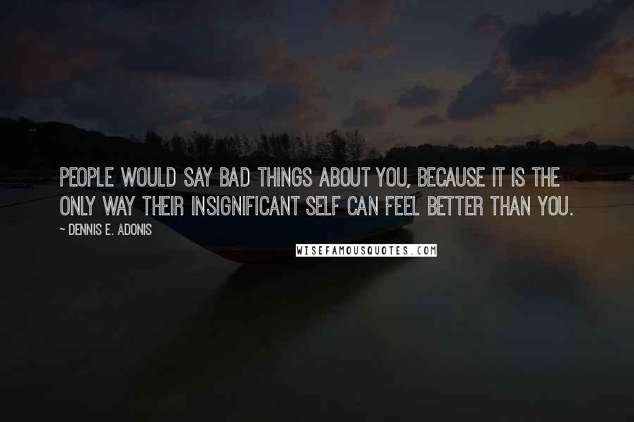 Dennis E. Adonis Quotes: People would say bad things about you, because it is the only way their insignificant self can feel better than you.