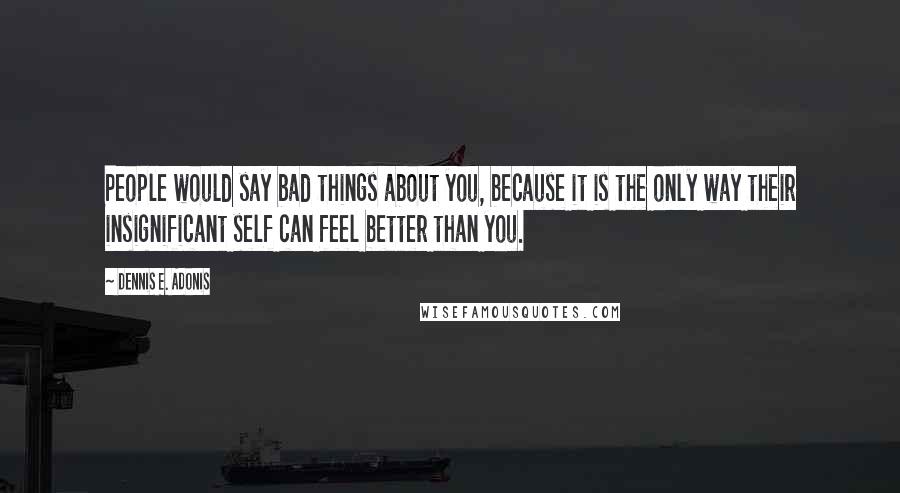 Dennis E. Adonis Quotes: People would say bad things about you, because it is the only way their insignificant self can feel better than you.