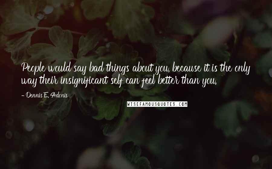 Dennis E. Adonis Quotes: People would say bad things about you, because it is the only way their insignificant self can feel better than you.