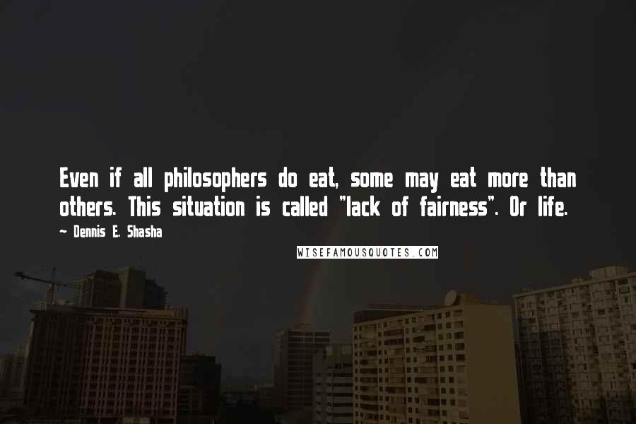 Dennis E. Shasha Quotes: Even if all philosophers do eat, some may eat more than others. This situation is called "lack of fairness". Or life.