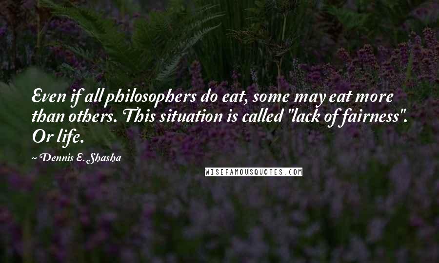 Dennis E. Shasha Quotes: Even if all philosophers do eat, some may eat more than others. This situation is called "lack of fairness". Or life.