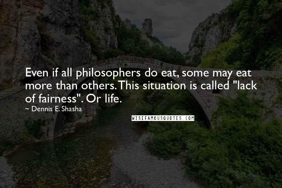 Dennis E. Shasha Quotes: Even if all philosophers do eat, some may eat more than others. This situation is called "lack of fairness". Or life.