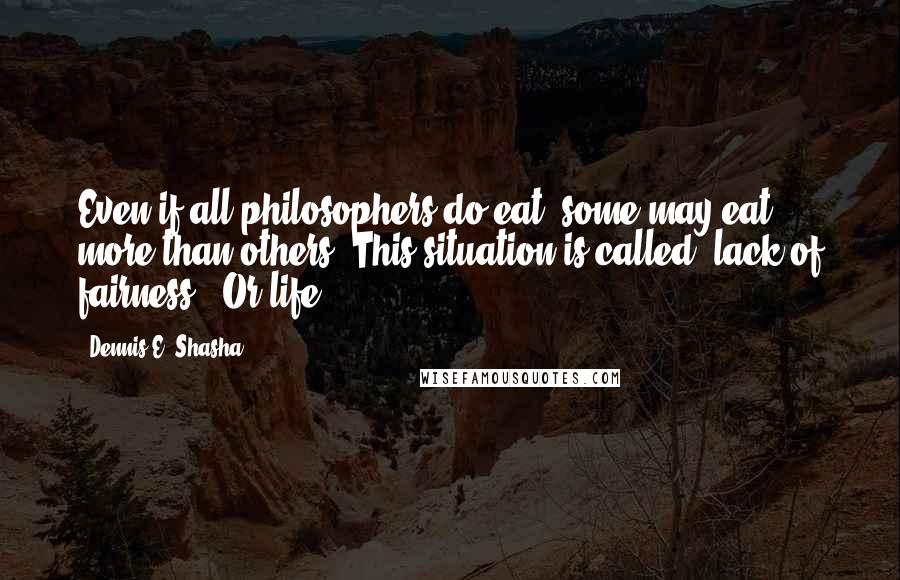 Dennis E. Shasha Quotes: Even if all philosophers do eat, some may eat more than others. This situation is called "lack of fairness". Or life.