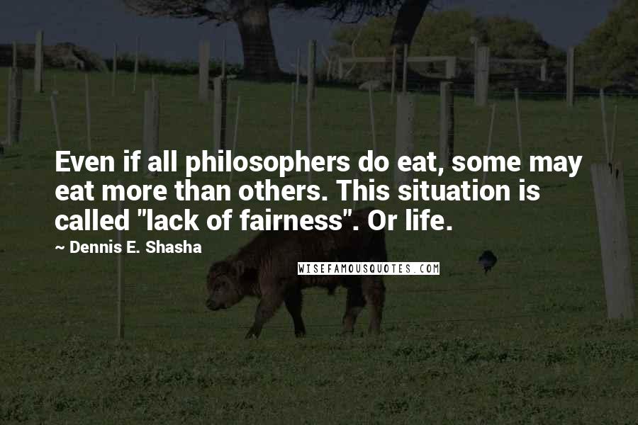 Dennis E. Shasha Quotes: Even if all philosophers do eat, some may eat more than others. This situation is called "lack of fairness". Or life.