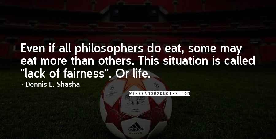 Dennis E. Shasha Quotes: Even if all philosophers do eat, some may eat more than others. This situation is called "lack of fairness". Or life.