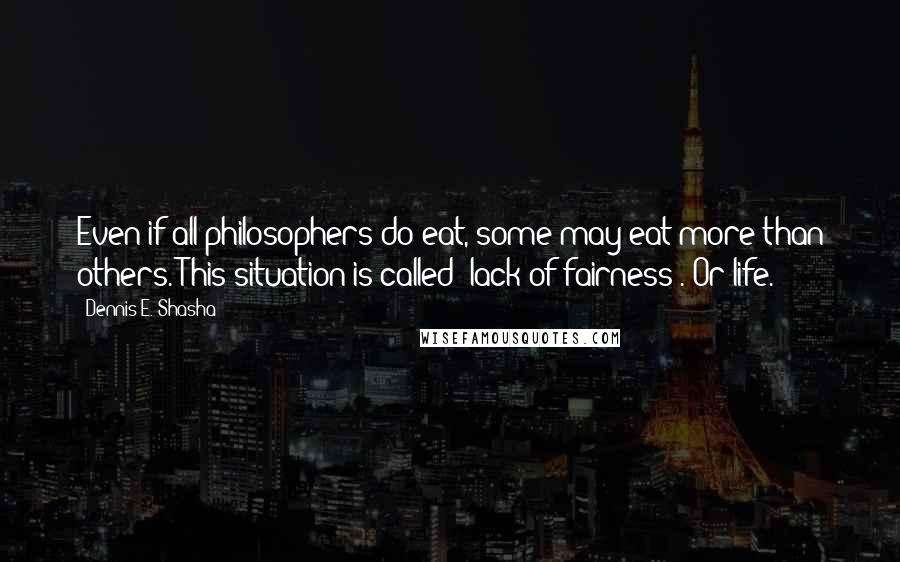 Dennis E. Shasha Quotes: Even if all philosophers do eat, some may eat more than others. This situation is called "lack of fairness". Or life.