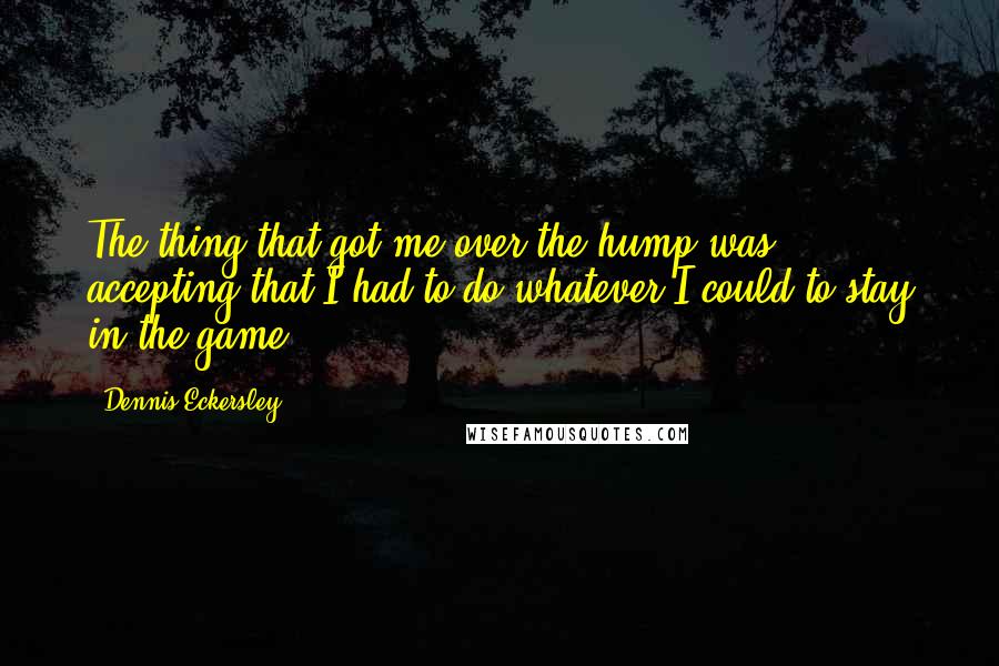 Dennis Eckersley Quotes: The thing that got me over the hump was accepting that I had to do whatever I could to stay in the game.