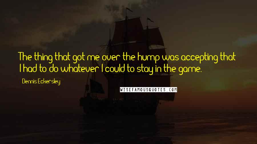 Dennis Eckersley Quotes: The thing that got me over the hump was accepting that I had to do whatever I could to stay in the game.