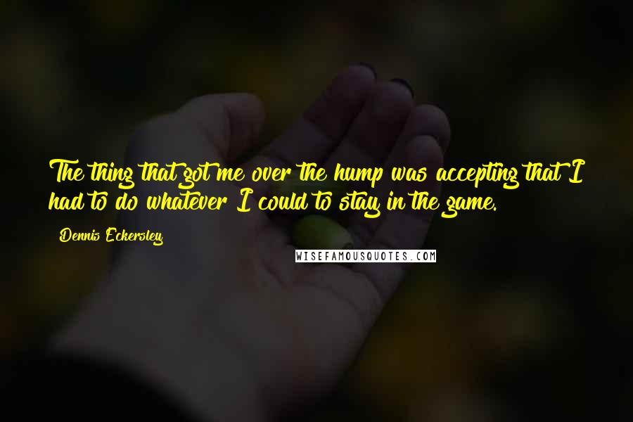 Dennis Eckersley Quotes: The thing that got me over the hump was accepting that I had to do whatever I could to stay in the game.