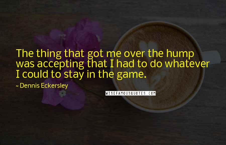 Dennis Eckersley Quotes: The thing that got me over the hump was accepting that I had to do whatever I could to stay in the game.