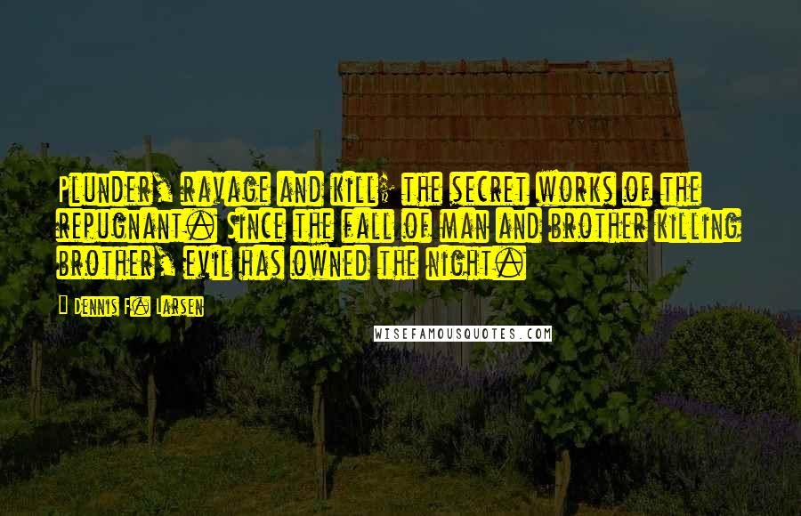 Dennis F. Larsen Quotes: Plunder, ravage and kill; the secret works of the repugnant. Since the fall of man and brother killing brother, evil has owned the night.