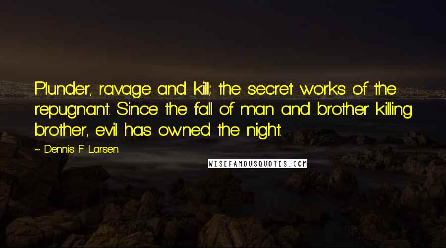 Dennis F. Larsen Quotes: Plunder, ravage and kill; the secret works of the repugnant. Since the fall of man and brother killing brother, evil has owned the night.