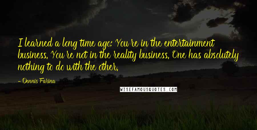 Dennis Farina Quotes: I learned a long time ago: You're in the entertainment business. You're not in the reality business. One has absolutely nothing to do with the other.