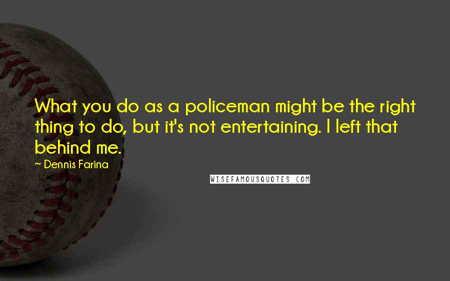 Dennis Farina Quotes: What you do as a policeman might be the right thing to do, but it's not entertaining. I left that behind me.