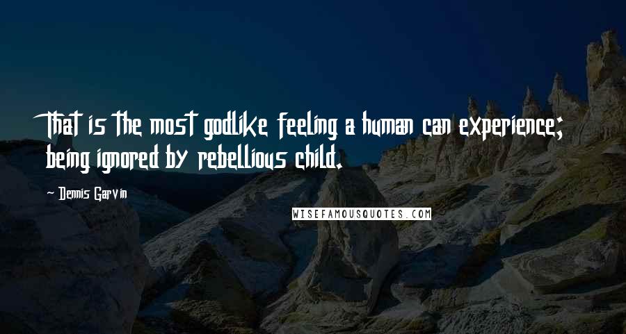 Dennis Garvin Quotes: That is the most godlike feeling a human can experience; being ignored by rebellious child.