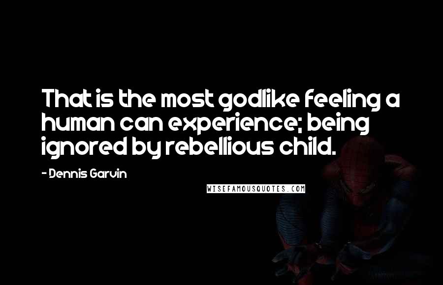 Dennis Garvin Quotes: That is the most godlike feeling a human can experience; being ignored by rebellious child.