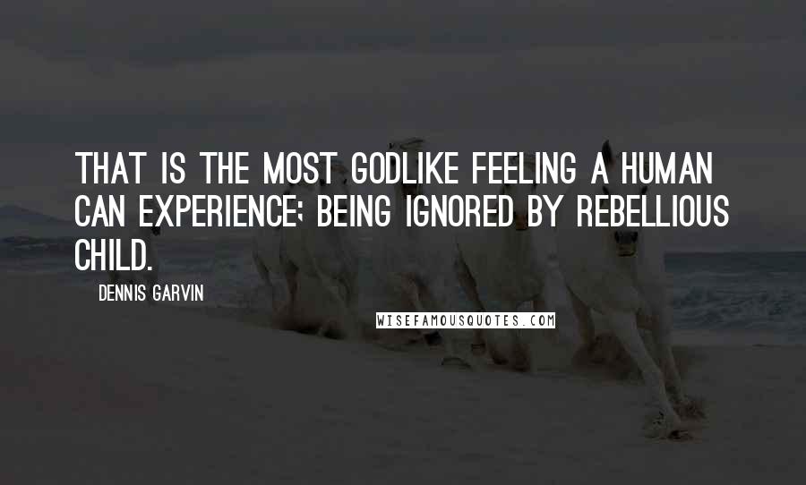 Dennis Garvin Quotes: That is the most godlike feeling a human can experience; being ignored by rebellious child.