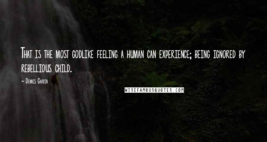 Dennis Garvin Quotes: That is the most godlike feeling a human can experience; being ignored by rebellious child.