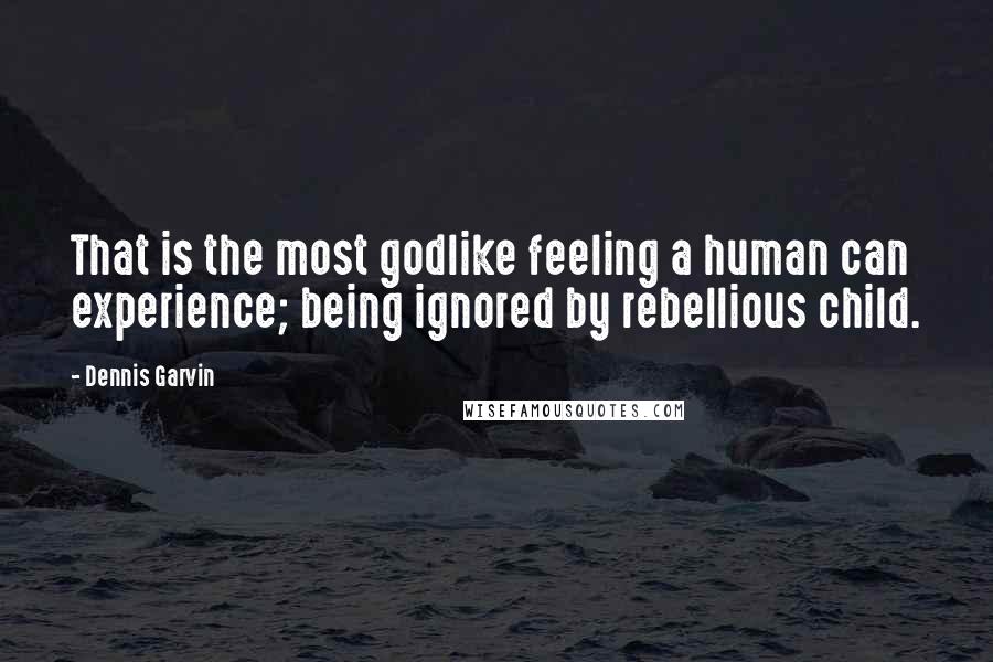 Dennis Garvin Quotes: That is the most godlike feeling a human can experience; being ignored by rebellious child.