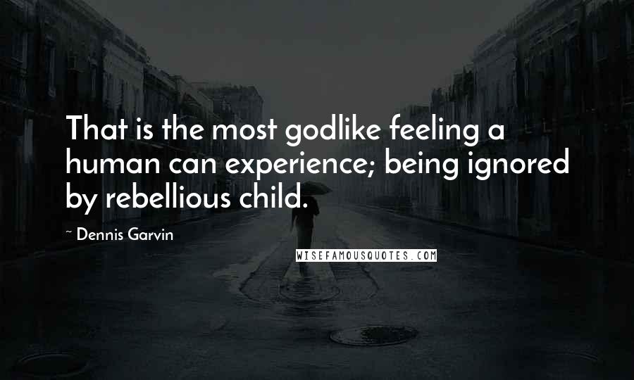 Dennis Garvin Quotes: That is the most godlike feeling a human can experience; being ignored by rebellious child.